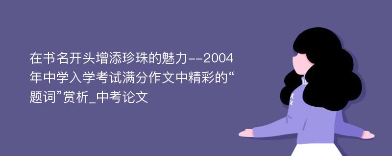 在书名开头增添珍珠的魅力--2004年中学入学考试满分作文中精彩的“题词”赏析_中考论文