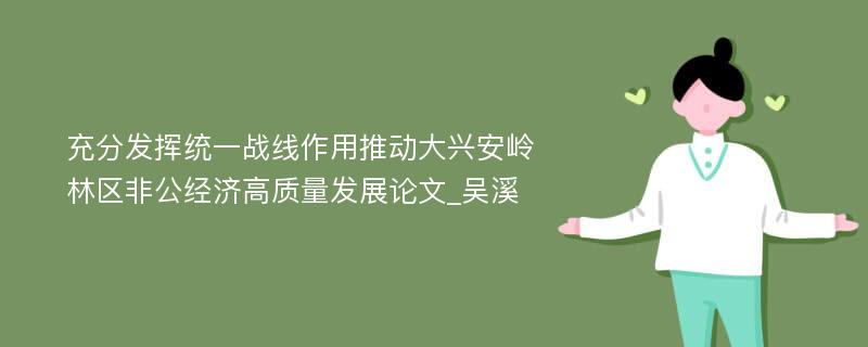 充分发挥统一战线作用推动大兴安岭林区非公经济高质量发展论文_吴溪