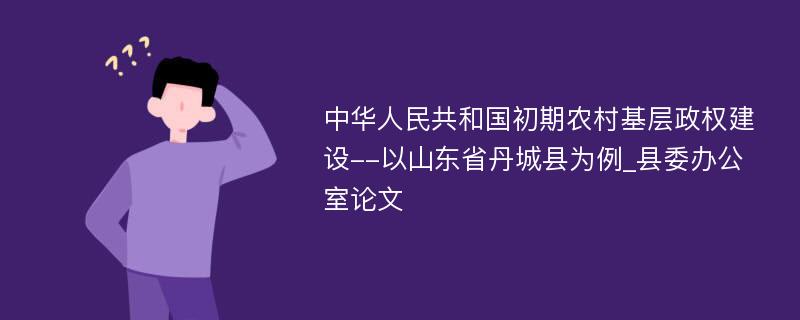 中华人民共和国初期农村基层政权建设--以山东省丹城县为例_县委办公室论文