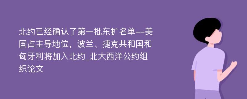 北约已经确认了第一批东扩名单--美国占主导地位，波兰、捷克共和国和匈牙利将加入北约_北大西洋公约组织论文