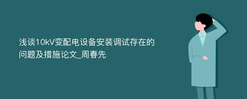 浅谈10kV变配电设备安装调试存在的问题及措施论文_周春先