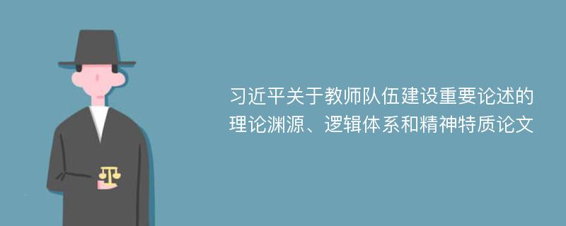 习近平关于教师队伍建设重要论述的理论渊源、逻辑体系和精神特质论文