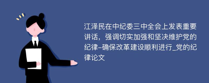 江泽民在中纪委三中全会上发表重要讲话，强调切实加强和坚决维护党的纪律-确保改革建设顺利进行_党的纪律论文