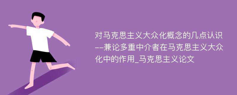 对马克思主义大众化概念的几点认识--兼论多重中介者在马克思主义大众化中的作用_马克思主义论文