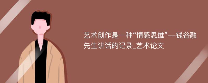 艺术创作是一种“情感思维”--钱谷融先生讲话的记录_艺术论文