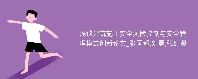 浅谈建筑施工安全风险控制与安全管理模式创新论文_张国都,刘勇,张红贤