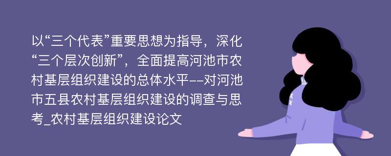 以“三个代表”重要思想为指导，深化“三个层次创新”，全面提高河池市农村基层组织建设的总体水平--对河池市五县农村基层组织建设的调查与思考_农村基层组织建设论文