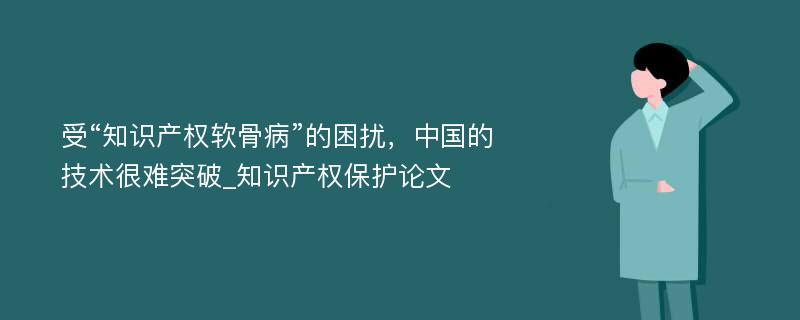 受“知识产权软骨病”的困扰，中国的技术很难突破_知识产权保护论文