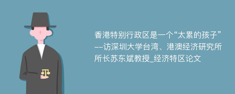 香港特别行政区是一个“太累的孩子”--访深圳大学台湾、港澳经济研究所所长苏东斌教授_经济特区论文