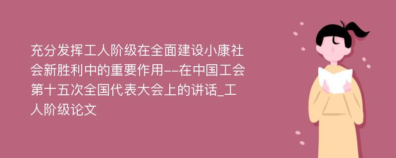 充分发挥工人阶级在全面建设小康社会新胜利中的重要作用--在中国工会第十五次全国代表大会上的讲话_工人阶级论文