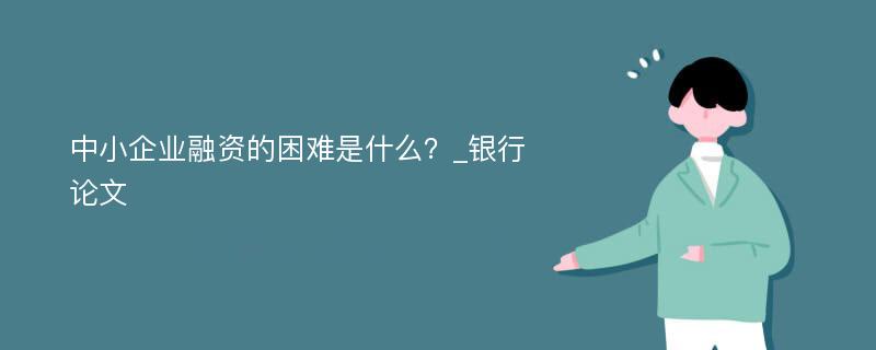 中小企业融资的困难是什么？_银行论文