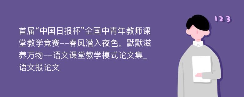 首届“中国日报杯”全国中青年教师课堂教学竞赛--春风潜入夜色，默默滋养万物--语文课堂教学模式论文集_语文报论文