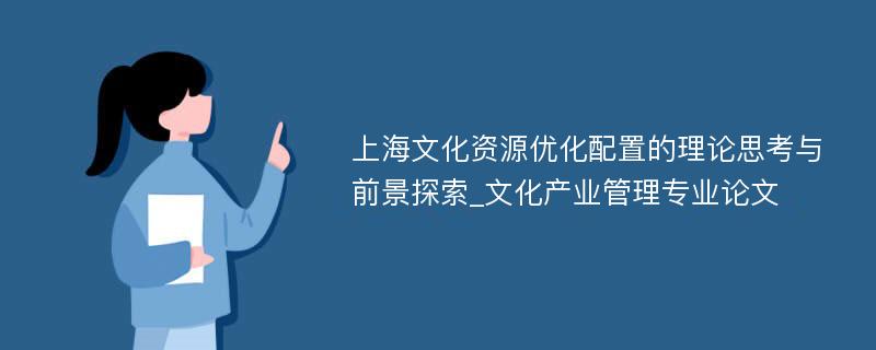上海文化资源优化配置的理论思考与前景探索_文化产业管理专业论文