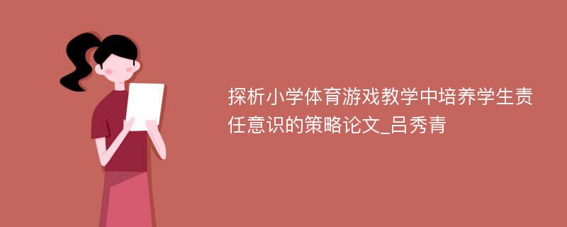 探析小学体育游戏教学中培养学生责任意识的策略论文_吕秀青