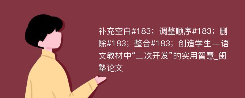 补充空白#183；调整顺序#183；删除#183；整合#183；创造学生--语文教材中“二次开发”的实用智慧_闺塾论文