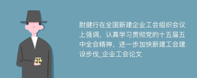 尉健行在全国新建企业工会组织会议上强调，认真学习贯彻党的十五届五中全会精神，进一步加快新建工会建设步伐_企业工会论文