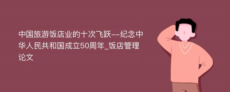 中国旅游饭店业的十次飞跃--纪念中华人民共和国成立50周年_饭店管理论文