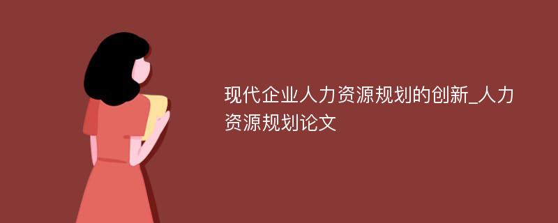 现代企业人力资源规划的创新_人力资源规划论文