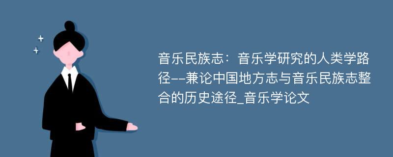 音乐民族志：音乐学研究的人类学路径--兼论中国地方志与音乐民族志整合的历史途径_音乐学论文