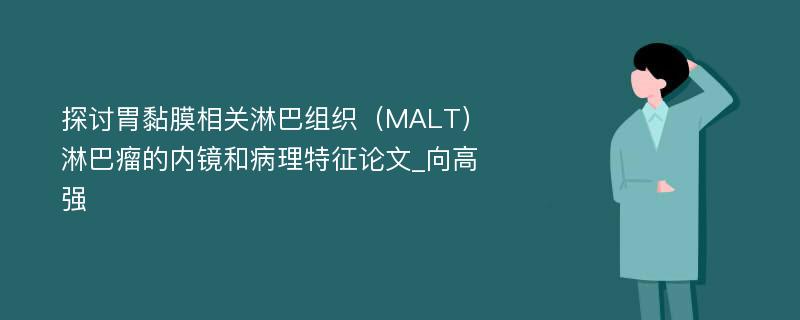 探讨胃黏膜相关淋巴组织（MALT）淋巴瘤的内镜和病理特征论文_向高强