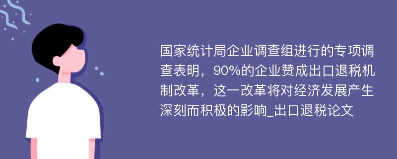 国家统计局企业调查组进行的专项调查表明，90%的企业赞成出口退税机制改革，这一改革将对经济发展产生深刻而积极的影响_出口退税论文