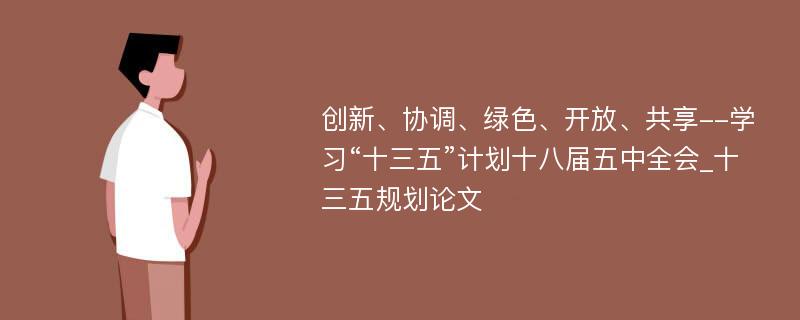 创新、协调、绿色、开放、共享--学习“十三五”计划十八届五中全会_十三五规划论文