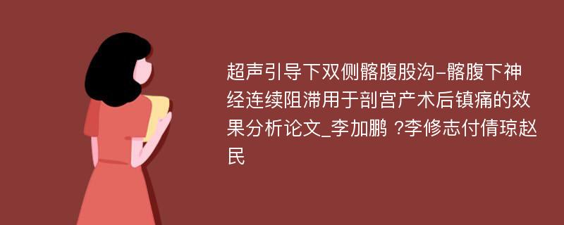 超声引导下双侧髂腹股沟-髂腹下神经连续阻滞用于剖宫产术后镇痛的效果分析论文_李加鹏 ?李修志付倩琼赵民