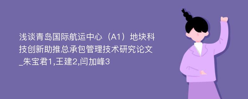 浅谈青岛国际航运中心（A1）地块科技创新助推总承包管理技术研究论文_朱宝君1,王建2,闫加峰3