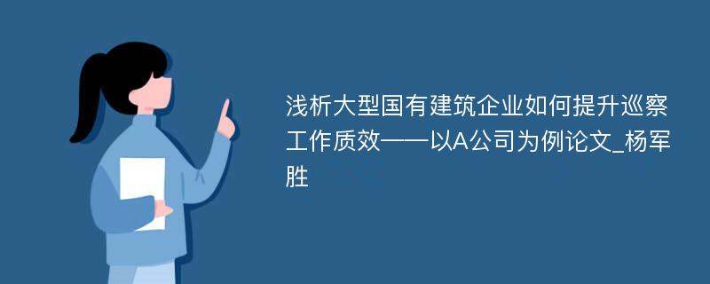 浅析大型国有建筑企业如何提升巡察工作质效——以A公司为例论文_杨军胜