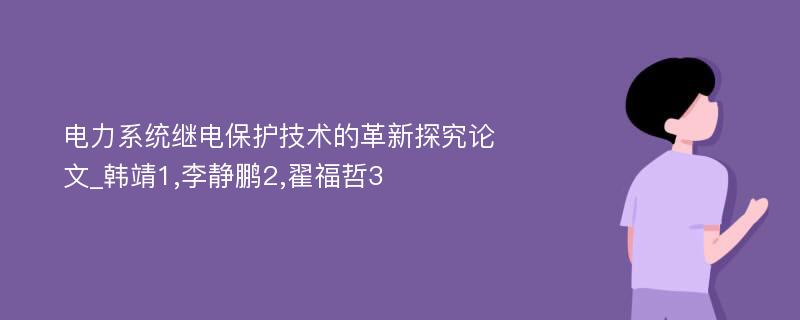 电力系统继电保护技术的革新探究论文_韩靖1,李静鹏2,翟福哲3