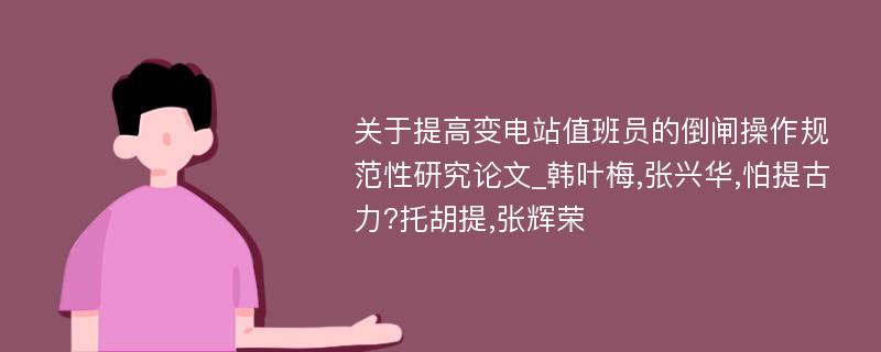 关于提高变电站值班员的倒闸操作规范性研究论文_韩叶梅,张兴华,怕提古力?托胡提,张辉荣