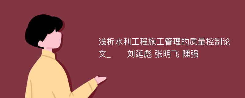 浅析水利工程施工管理的质量控制论文_　　刘延彪 张明飞 隗强