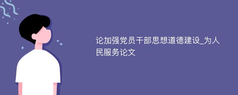 论加强党员干部思想道德建设_为人民服务论文