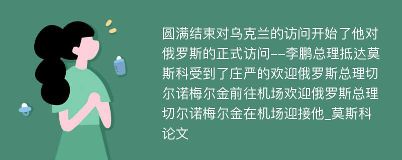 圆满结束对乌克兰的访问开始了他对俄罗斯的正式访问--李鹏总理抵达莫斯科受到了庄严的欢迎俄罗斯总理切尔诺梅尔金前往机场欢迎俄罗斯总理切尔诺梅尔金在机场迎接他_莫斯科论文