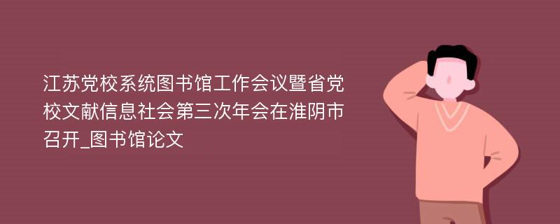 江苏党校系统图书馆工作会议暨省党校文献信息社会第三次年会在淮阴市召开_图书馆论文