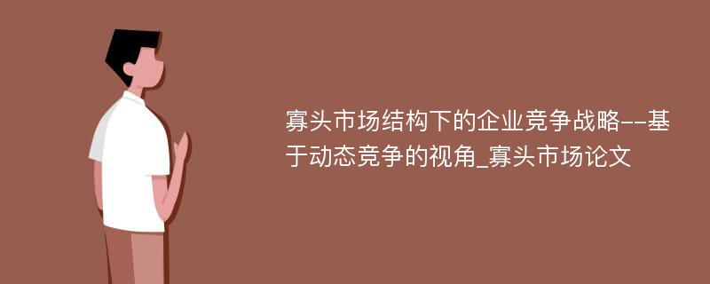 寡头市场结构下的企业竞争战略--基于动态竞争的视角_寡头市场论文