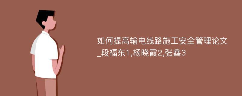 如何提高输电线路施工安全管理论文_段福东1,杨晓霞2,张鑫3