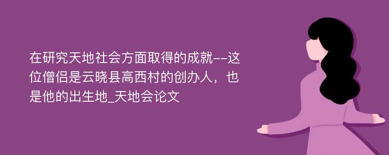 在研究天地社会方面取得的成就--这位僧侣是云晓县高西村的创办人，也是他的出生地_天地会论文