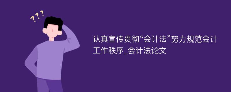 认真宣传贯彻“会计法”努力规范会计工作秩序_会计法论文