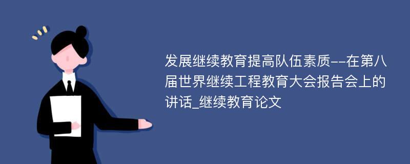 发展继续教育提高队伍素质--在第八届世界继续工程教育大会报告会上的讲话_继续教育论文