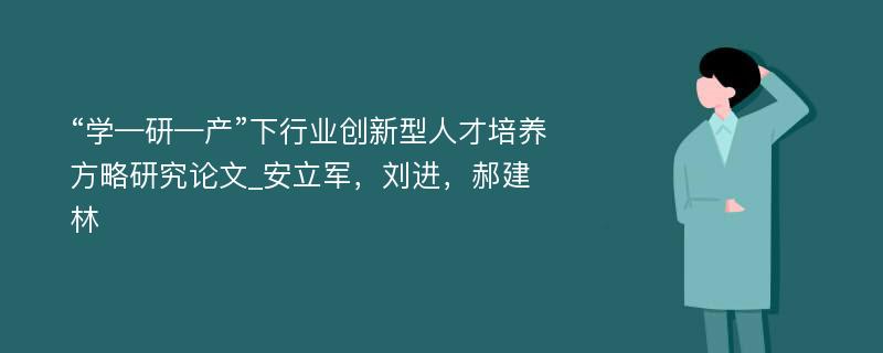 “学—研—产”下行业创新型人才培养方略研究论文_安立军，刘进，郝建林