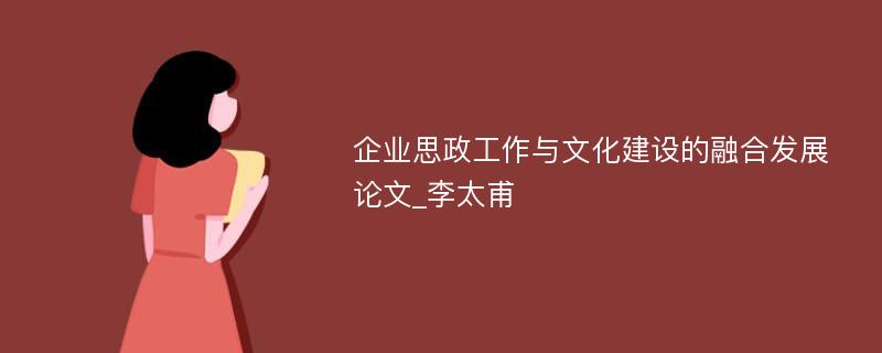 企业思政工作与文化建设的融合发展论文_李太甫