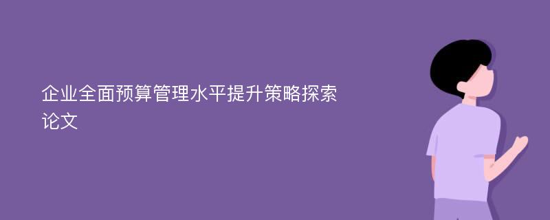 企业全面预算管理水平提升策略探索论文