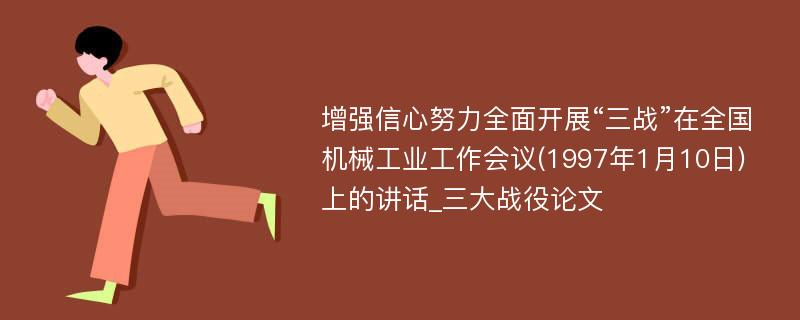 增强信心努力全面开展“三战”在全国机械工业工作会议(1997年1月10日)上的讲话_三大战役论文