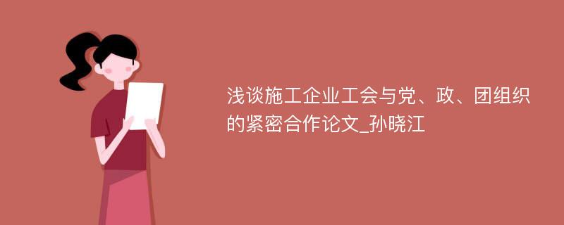 浅谈施工企业工会与党、政、团组织的紧密合作论文_孙晓江