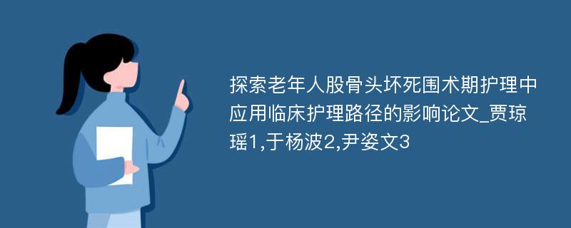 探索老年人股骨头坏死围术期护理中应用临床护理路径的影响论文_贾琼瑶1,于杨波2,尹姿文3