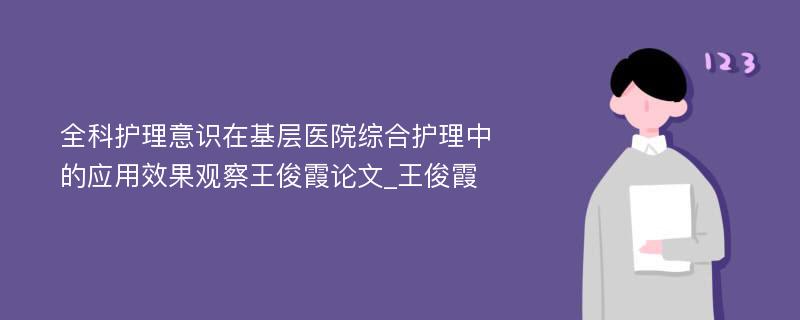 全科护理意识在基层医院综合护理中的应用效果观察王俊霞论文_王俊霞