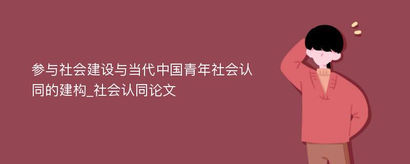 参与社会建设与当代中国青年社会认同的建构_社会认同论文