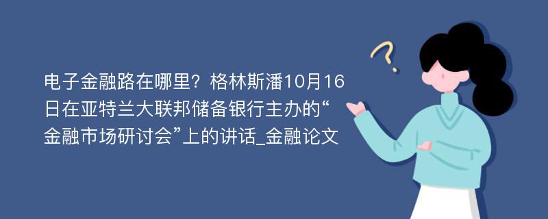 电子金融路在哪里？格林斯潘10月16日在亚特兰大联邦储备银行主办的“金融市场研讨会”上的讲话_金融论文