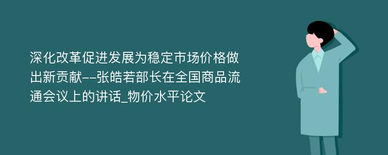 深化改革促进发展为稳定市场价格做出新贡献--张皓若部长在全国商品流通会议上的讲话_物价水平论文